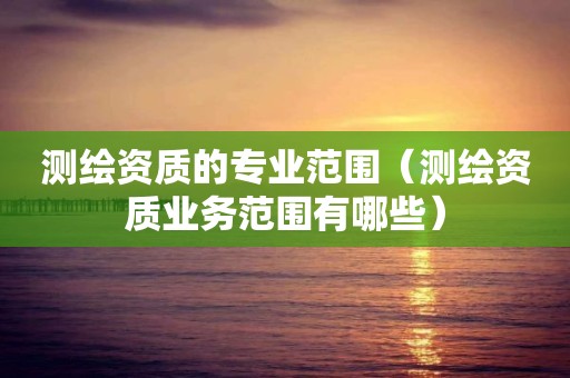 測繪資質(zhì)的專業(yè)范圍（測繪資質(zhì)業(yè)務(wù)范圍有哪些）