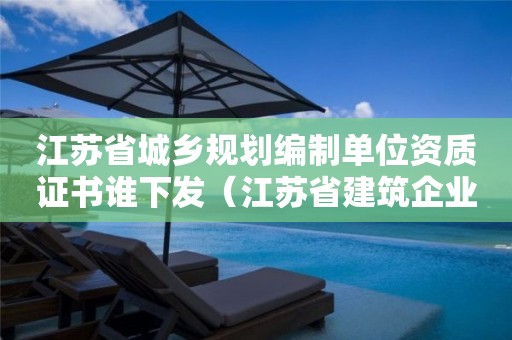 江蘇省城鄉規劃編制單位資質證書誰下發（江蘇省建筑企業資質）