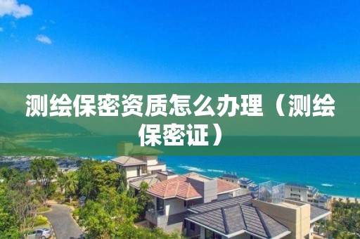 測繪保密資質(zhì)怎么辦理（測繪保密證）