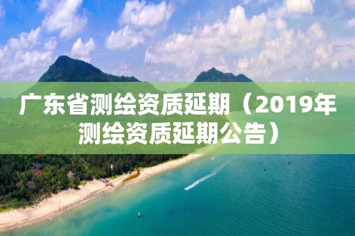 廣東省測繪資質(zhì)延期（2019年測繪資質(zhì)延期公告）
