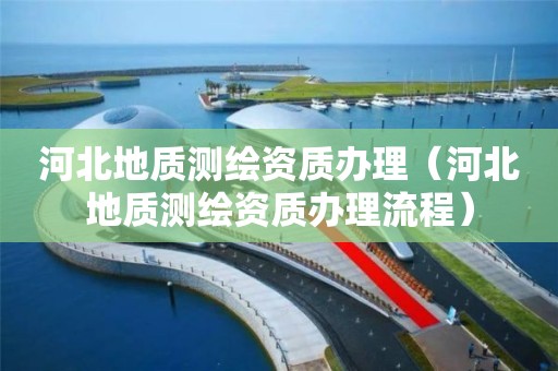 河北地質(zhì)測繪資質(zhì)辦理（河北地質(zhì)測繪資質(zhì)辦理流程）