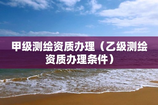 甲級測繪資質辦理（乙級測繪資質辦理條件）