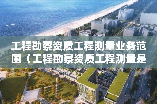 工程勘察資質(zhì)工程測(cè)量業(yè)務(wù)范圍（工程勘察資質(zhì)工程測(cè)量是什么意思）