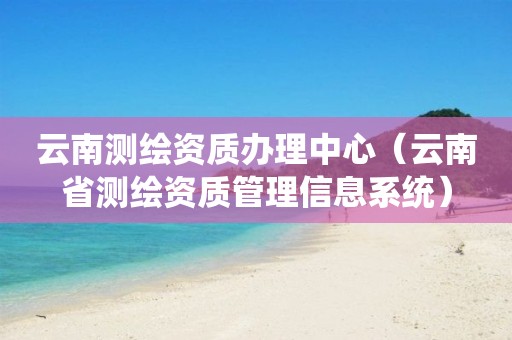 云南測繪資質(zhì)辦理中心（云南省測繪資質(zhì)管理信息系統(tǒng)）