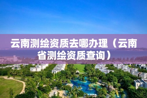云南測(cè)繪資質(zhì)去哪辦理（云南省測(cè)繪資質(zhì)查詢）