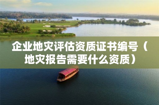 企業地災評估資質證書編號（地災報告需要什么資質）
