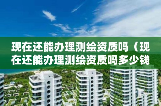 現在還能辦理測繪資質嗎（現在還能辦理測繪資質嗎多少錢）