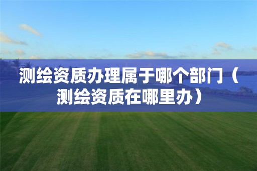 測繪資質(zhì)辦理屬于哪個部門（測繪資質(zhì)在哪里辦）