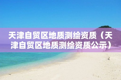 天津自貿(mào)區(qū)地質(zhì)測繪資質(zhì)（天津自貿(mào)區(qū)地質(zhì)測繪資質(zhì)公示）