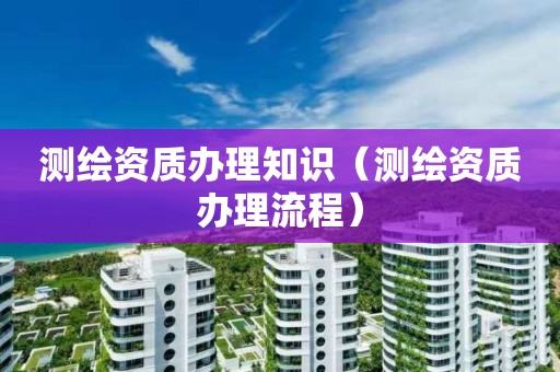 測繪資質辦理知識（測繪資質辦理流程）