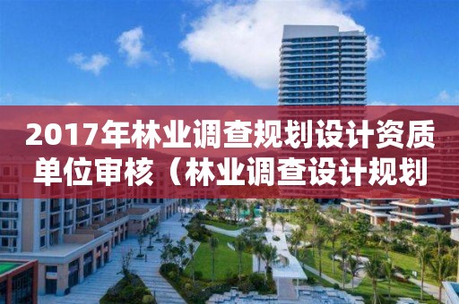 2017年林業(yè)調(diào)查規(guī)劃設(shè)計(jì)資質(zhì)單位審核（林業(yè)調(diào)查設(shè)計(jì)規(guī)劃資質(zhì)管理規(guī)定告）