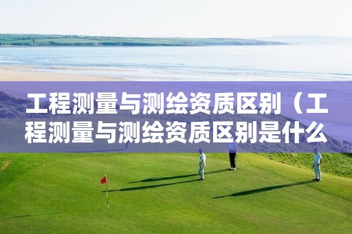 工程測量與測繪資質(zhì)區(qū)別（工程測量與測繪資質(zhì)區(qū)別是什么）