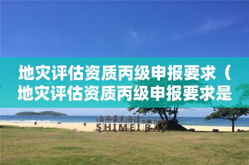地災(zāi)評估資質(zhì)丙級申報要求（地災(zāi)評估資質(zhì)丙級申報要求是什么）