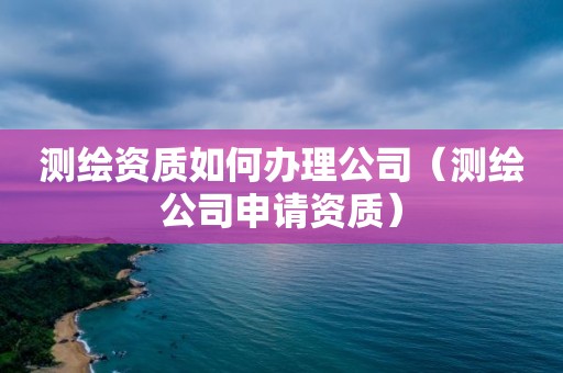 測繪資質(zhì)如何辦理公司（測繪公司申請資質(zhì)）