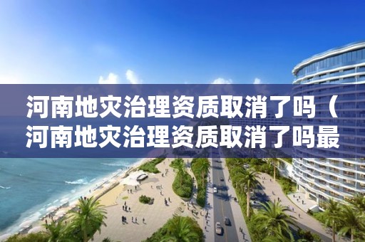 河南地災治理資質取消了嗎（河南地災治理資質取消了嗎最新消息）