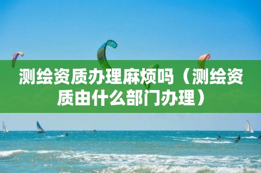 測繪資質(zhì)辦理麻煩嗎（測繪資質(zhì)由什么部門辦理）