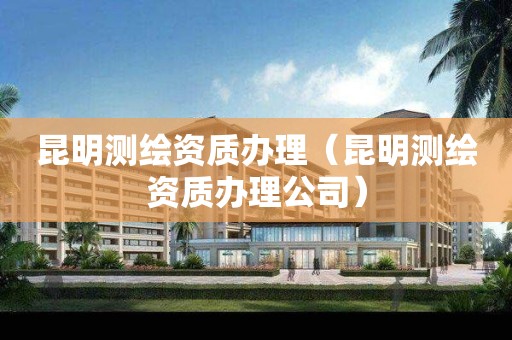 昆明測繪資質(zhì)辦理（昆明測繪資質(zhì)辦理公司）