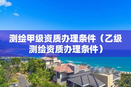 測(cè)繪甲級(jí)資質(zhì)辦理?xiàng)l件（乙級(jí)測(cè)繪資質(zhì)辦理?xiàng)l件）