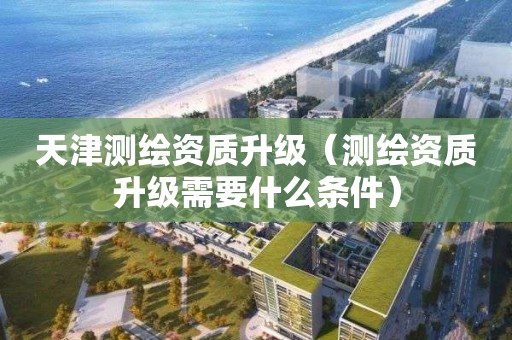 天津測繪資質升級（測繪資質升級需要什么條件）