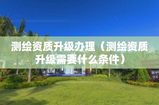 測繪資質升級辦理（測繪資質升級需要什么條件）