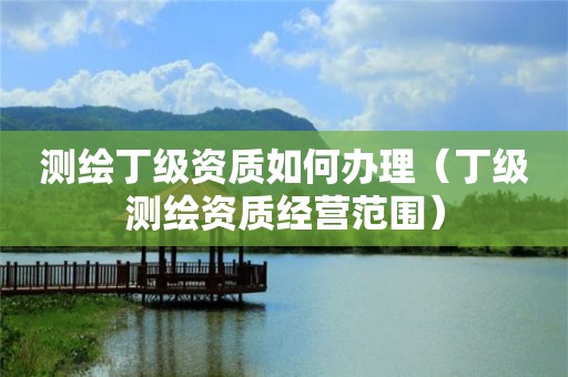 測繪丁級資質如何辦理（丁級測繪資質經營范圍）