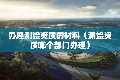 辦理測繪資質的材料（測繪資質哪個部門辦理）