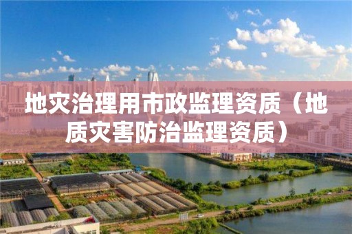 地災治理用市政監(jiān)理資質(zhì)（地質(zhì)災害防治監(jiān)理資質(zhì)）