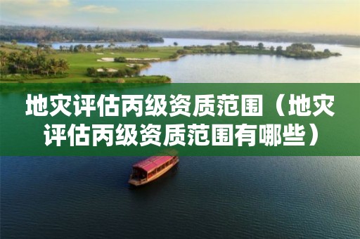 地災(zāi)評(píng)估丙級(jí)資質(zhì)范圍（地災(zāi)評(píng)估丙級(jí)資質(zhì)范圍有哪些）