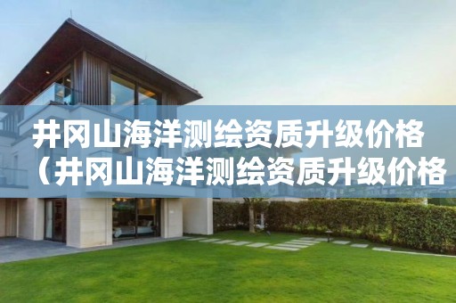 井岡山海洋測繪資質(zhì)升級價(jià)格（井岡山海洋測繪資質(zhì)升級價(jià)格是多少）