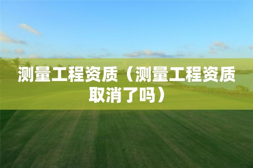測(cè)量工程資質(zhì)（測(cè)量工程資質(zhì)取消了嗎）