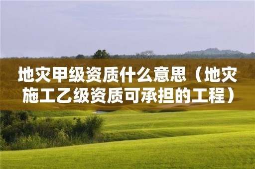 地災(zāi)甲級資質(zhì)什么意思（地災(zāi)施工乙級資質(zhì)可承擔(dān)的工程）