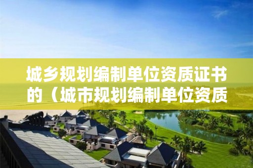 城鄉(xiāng)規(guī)劃編制單位資質(zhì)證書的（城市規(guī)劃編制單位資質(zhì)）