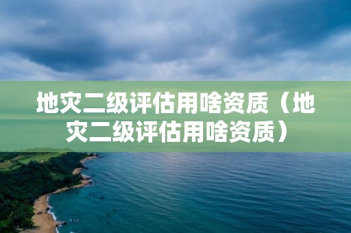 地災二級評估用啥資質（地災二級評估用啥資質）