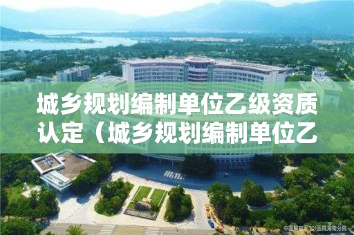 城鄉規劃編制單位乙級資質認定（城鄉規劃編制單位乙級資質認定條件）
