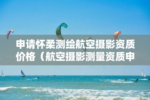 申請懷柔測繪航空攝影資質價格（航空攝影測量資質申請）