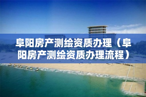 阜陽房產測繪資質辦理（阜陽房產測繪資質辦理流程）