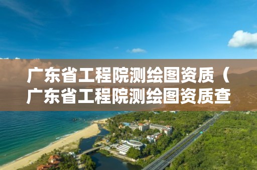 廣東省工程院測(cè)繪圖資質(zhì)（廣東省工程院測(cè)繪圖資質(zhì)查詢）