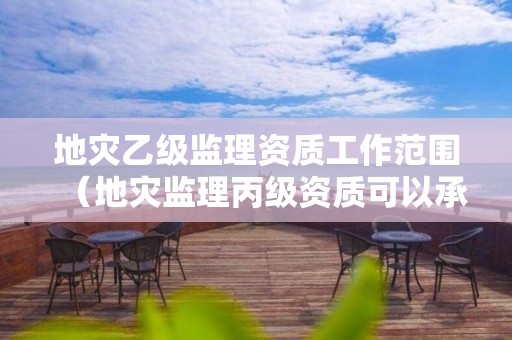 地災乙級監(jiān)理資質工作范圍（地災監(jiān)理丙級資質可以承接工程范圍）