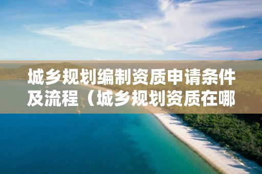 城鄉(xiāng)規(guī)劃編制資質(zhì)申請條件及流程（城鄉(xiāng)規(guī)劃資質(zhì)在哪里辦理）