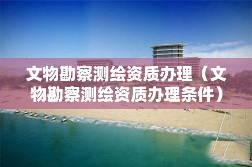 文物勘察測繪資質(zhì)辦理（文物勘察測繪資質(zhì)辦理?xiàng)l件）