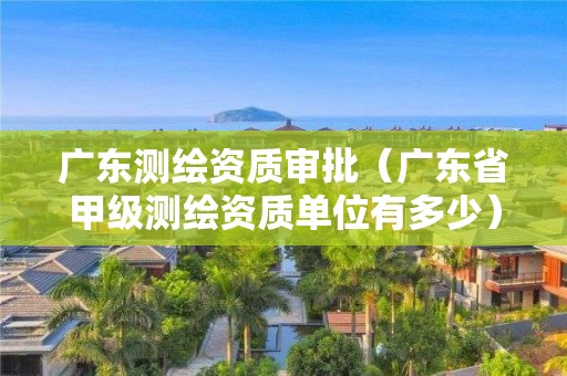 廣東測繪資質審批（廣東省甲級測繪資質單位有多少）