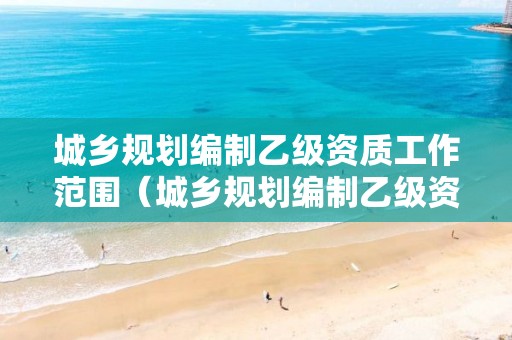 城鄉規劃編制乙級資質工作范圍（城鄉規劃編制乙級資質工作范圍是什么）