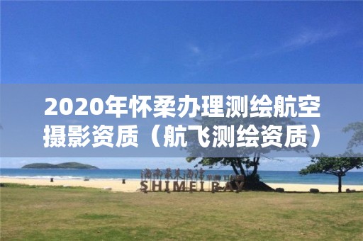 2020年懷柔辦理測繪航空攝影資質（航飛測繪資質）