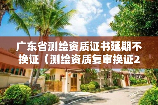 廣東省測(cè)繪資質(zhì)證書(shū)延期不換證（測(cè)繪資質(zhì)復(fù)審換證2021年）