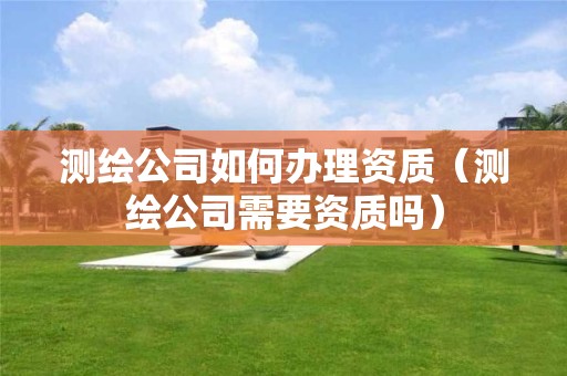 測繪公司如何辦理資質(zhì)（測繪公司需要資質(zhì)嗎）