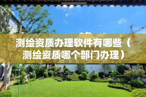 測繪資質辦理軟件有哪些（測繪資質哪個部門辦理）