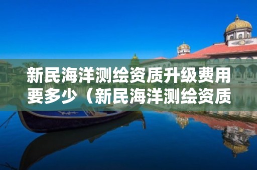 新民海洋測繪資質(zhì)升級費(fèi)用要多少（新民海洋測繪資質(zhì)升級費(fèi)用要多少呢）