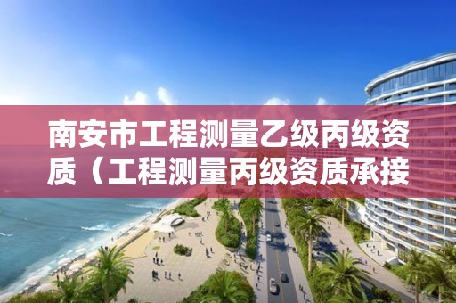 南安市工程測(cè)量乙級(jí)丙級(jí)資質(zhì)（工程測(cè)量丙級(jí)資質(zhì)承接范圍）