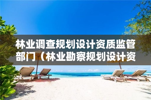 林業(yè)調(diào)查規(guī)劃設(shè)計(jì)資質(zhì)監(jiān)管部門（林業(yè)勘察規(guī)劃設(shè)計(jì)資質(zhì)）