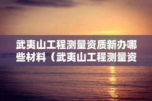 武夷山工程測量資質(zhì)新辦哪些材料（武夷山工程測量資質(zhì)新辦哪些材料可以用）